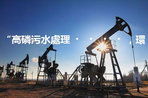 “高磷污水處理，環(huán)保先鋒，守護(hù)碧水藍(lán)天！”